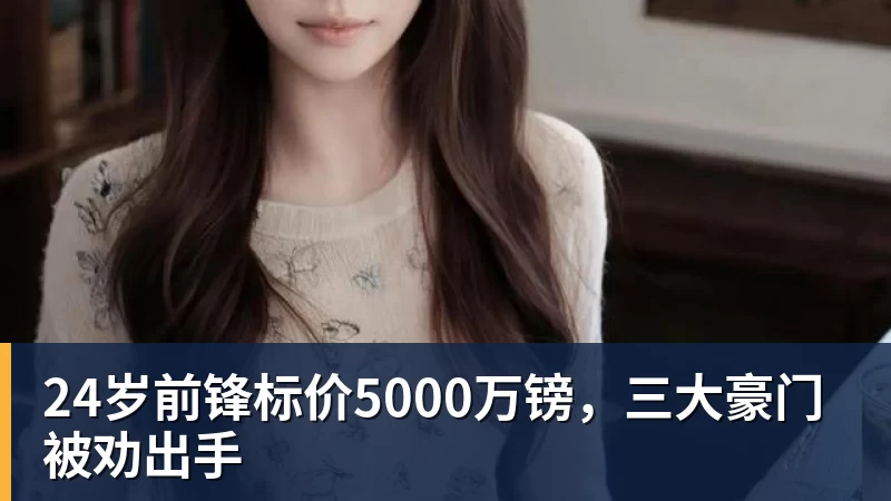 九游体育24岁前锋标价5000万镑，三大豪门被劝出手